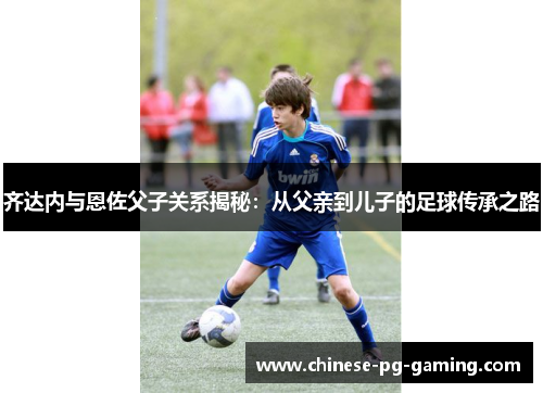 齐达内与恩佐父子关系揭秘：从父亲到儿子的足球传承之路