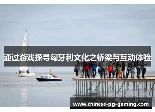 通过游戏探寻匈牙利文化之桥梁与互动体验 通过游戏探寻匈牙利文化之桥梁与互动体验