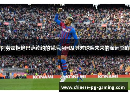 阿劳霍拒绝巴萨续约的背后原因及其对球队未来的深远影响