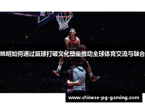 姚明如何通过篮球打破文化壁垒推动全球体育交流与融合 姚明如何通过篮球打破文化壁垒推动全球体育交流与融合