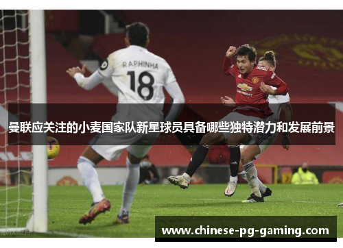 曼联应关注的小麦国家队新星球员具备哪些独特潜力和发展前景
