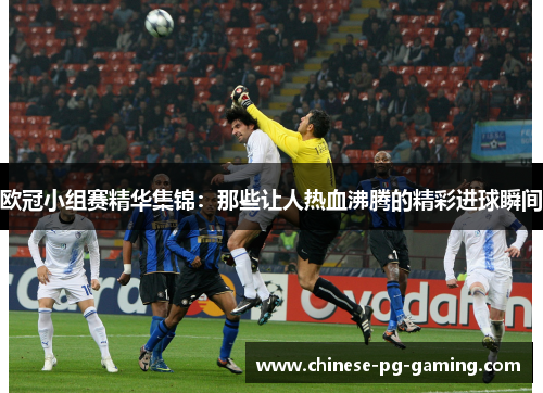 欧冠小组赛精华集锦：那些让人热血沸腾的精彩进球瞬间