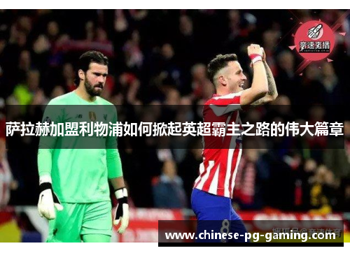 萨拉赫加盟利物浦如何掀起英超霸主之路的伟大篇章