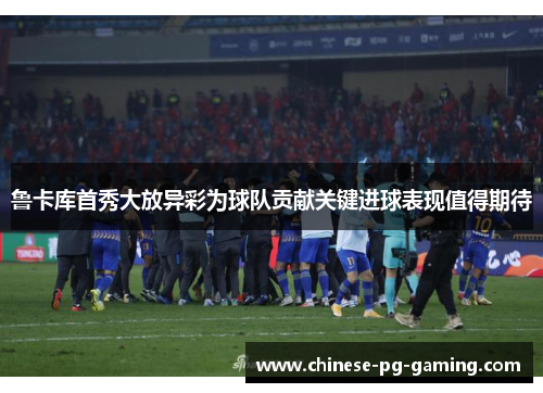 鲁卡库首秀大放异彩为球队贡献关键进球表现值得期待