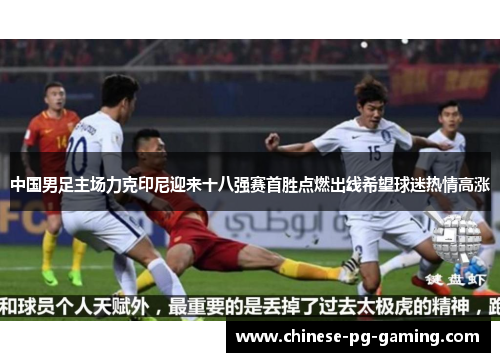 中国男足主场力克印尼迎来十八强赛首胜点燃出线希望球迷热情高涨