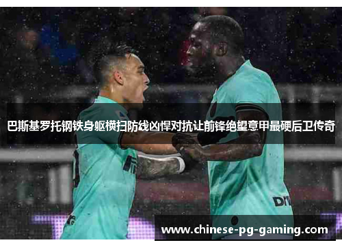 巴斯基罗托钢铁身躯横扫防线凶悍对抗让前锋绝望意甲最硬后卫传奇