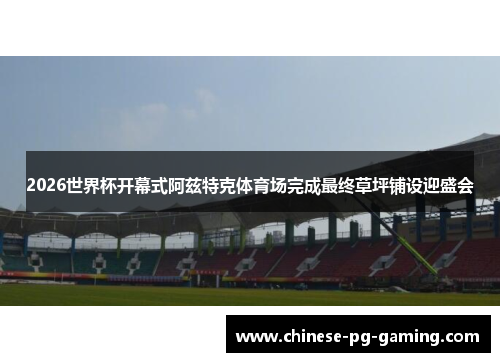 2026世界杯开幕式阿兹特克体育场完成最终草坪铺设迎盛会